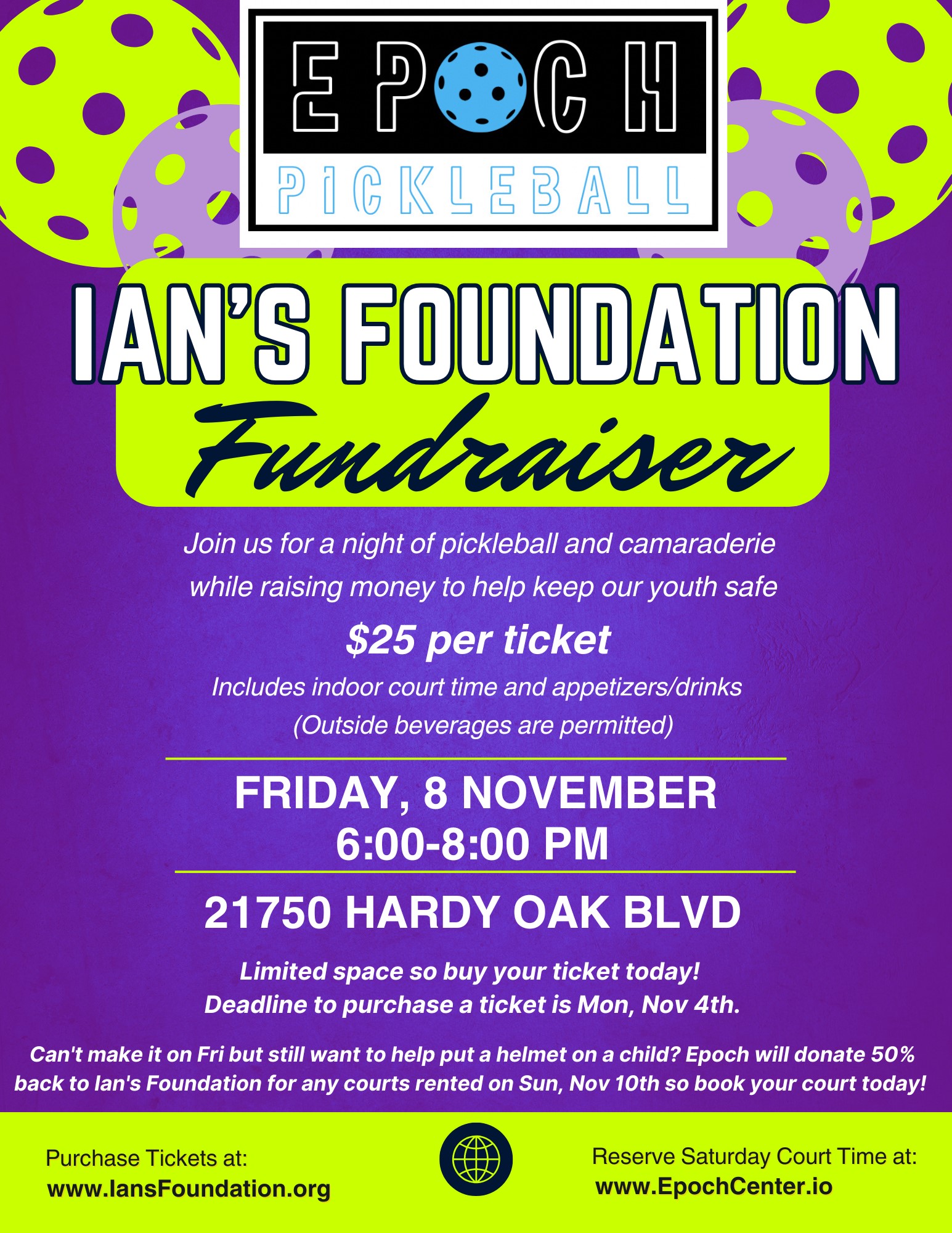 Epoch Pickleball | Ian's Foundation Fundraiser | Join us for a night of pickleball and camaraderie while raising money to help keep our youth safe. $25 per ticket. Includes indoor court time and appetizers/drinks (Outside beverages are permitted) | Friday, 8 November 6:00 - 8:00 pm | 21750 Hardy Oak Blvd | Limited space so buy your ticket today! Deadline to purchase a ticket is Mon, Nov 4th. | Can't make it on Friday but still want to help put a helmet on a child? Epoch will donate 50% back to Ian's Foundation for any courts rented on Sunday, November 10th so book your court today! | Purchase Tickets at: www.IansFoundation.org | Reserve Saturday Court Time at: www.EpochCenter.io