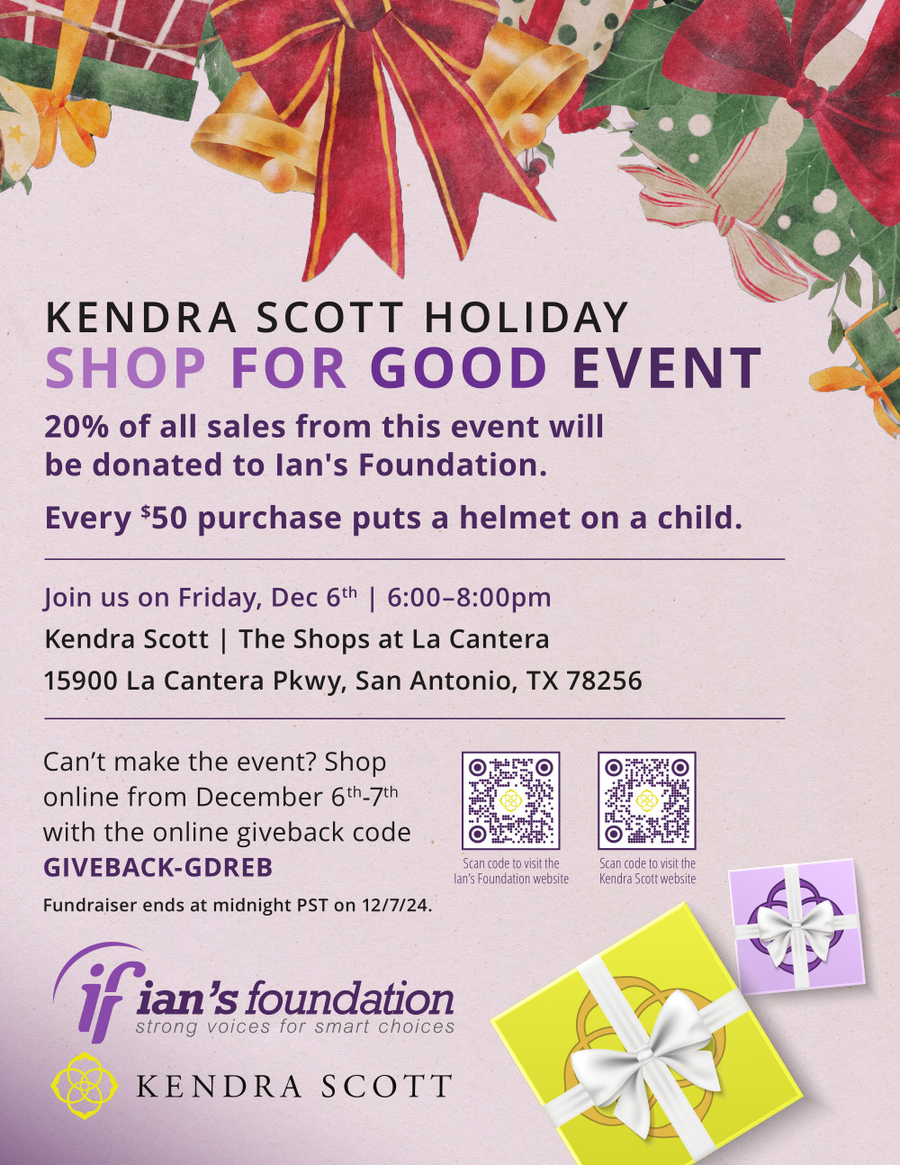 KENDRA SCOTT HOLIDAY SHOP FOR GOOD EVENT | 20% of all sales from this event will be donated to Ian's Foundation. Every $50 purchase puts a helmet on a child. | Join us on Friday, Dec 6th, 6:00–8:00pm - Kendra Scott, The Shops at La Cantera, 15900 La Cantera Pkwy, San Antonio, TX 78256 | Can’t make the event? Shop online from December 6th-7th with the online giveback code GIVEBACK-GDREB | Fundraiser ends at midnight PST on 12/7/24. | KendraScott.com